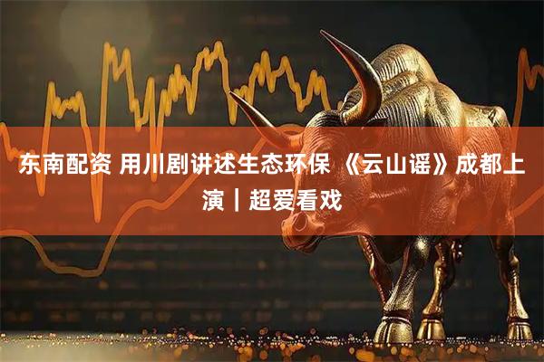 东南配资 用川剧讲述生态环保 《云山谣》成都上演｜超爱看戏