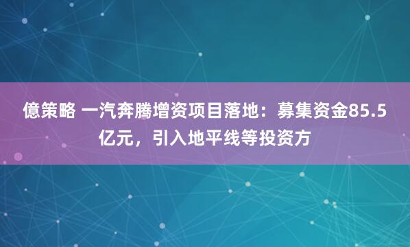 億策略 一汽奔腾增资项目落地：募集资金85.5亿元，引入地平线等投资方