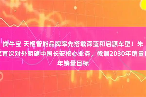 擒牛宝 天枢智能品牌率先搭载深蓝和启源车型！朱华荣首次对外明确中国长安核心业务，微调2030年销量目标