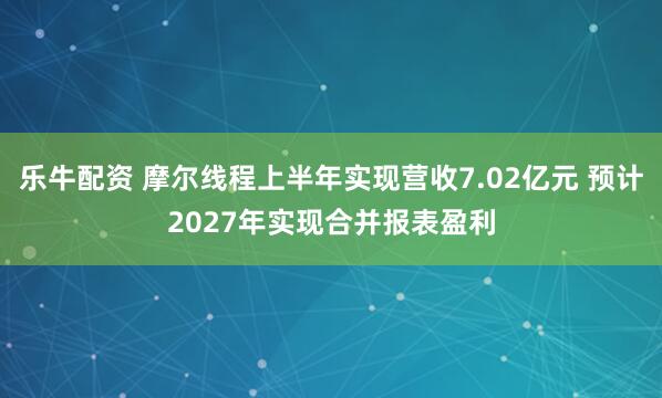 乐牛配资 摩尔线程上半年实现营收7.02亿元 预计2027年实现合并报表盈利
