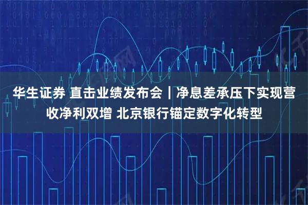华生证券 直击业绩发布会｜净息差承压下实现营收净利双增 北京银行锚定数字化转型