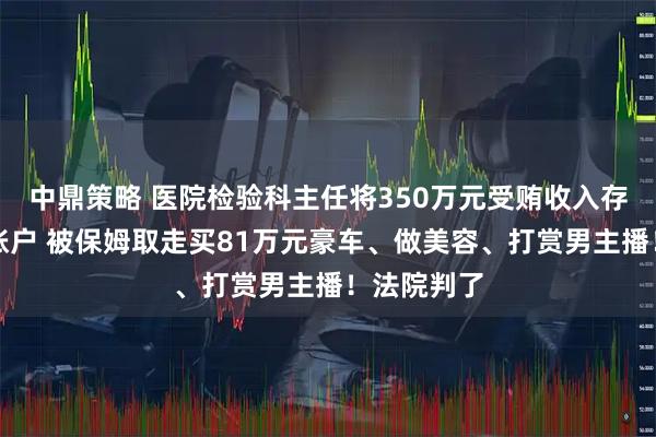 中鼎策略 医院检验科主任将350万元受贿收入存入原保姆账户 被保姆取走买81万元豪车、做美容、打赏男主播！法院判了