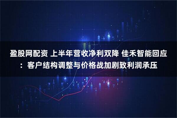 盈股网配资 上半年营收净利双降 佳禾智能回应：客户结构调整与价格战加剧致利润承压