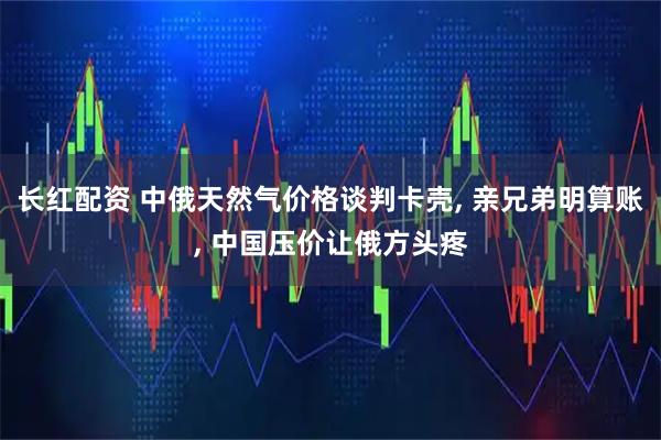 长红配资 中俄天然气价格谈判卡壳, 亲兄弟明算账, 中国压价让俄方头疼