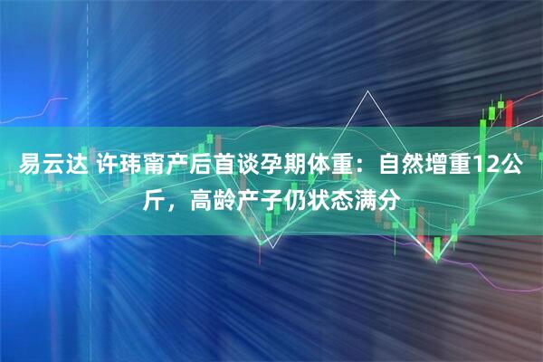 易云达 许玮甯产后首谈孕期体重：自然增重12公斤，高龄产子仍状态满分