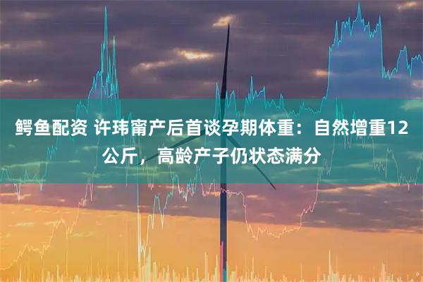 鳄鱼配资 许玮甯产后首谈孕期体重：自然增重12公斤，高龄产子仍状态满分