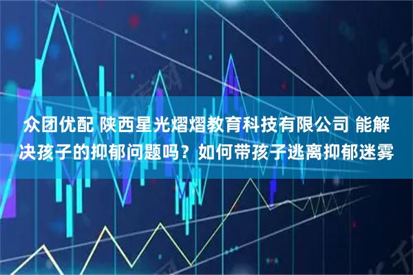 众团优配 陕西星光熠熠教育科技有限公司 能解决孩子的抑郁问题吗？如何带孩子逃离抑郁迷雾