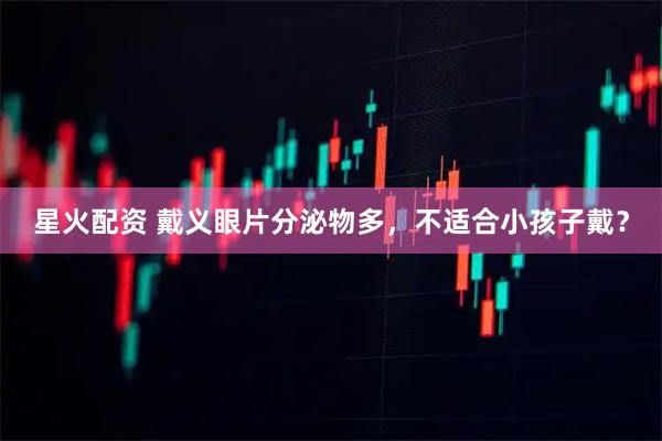 星火配资 戴义眼片分泌物多，不适合小孩子戴？
