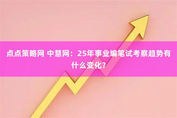 点点策略网 中慧网：25年事业编笔试考察趋势有什么变化？
