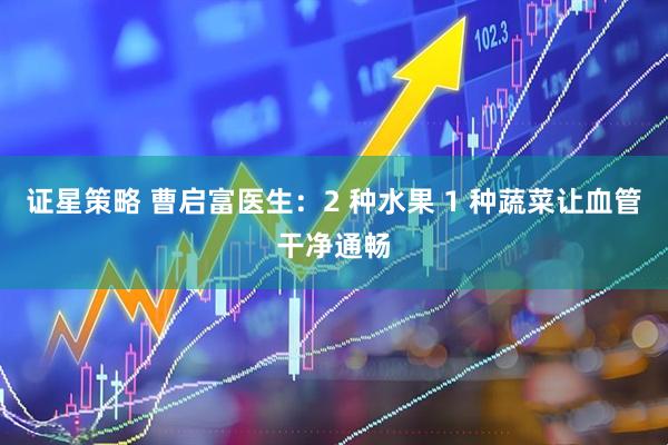 证星策略 曹启富医生：2 种水果 1 种蔬菜让血管干净通畅