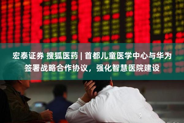 宏泰证券 搜狐医药 | 首都儿童医学中心与华为签署战略合作协议，强化智慧医院建设