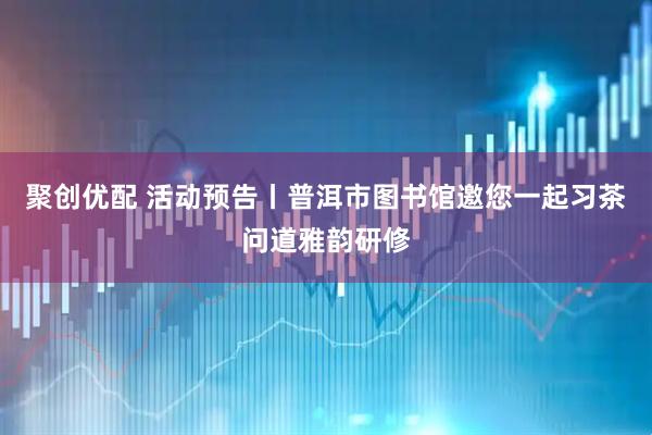 聚创优配 活动预告丨普洱市图书馆邀您一起习茶问道雅韵研修