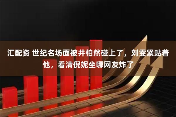 汇配资 世纪名场面被井柏然碰上了，刘雯紧贴着他，看清倪妮坐哪网友炸了