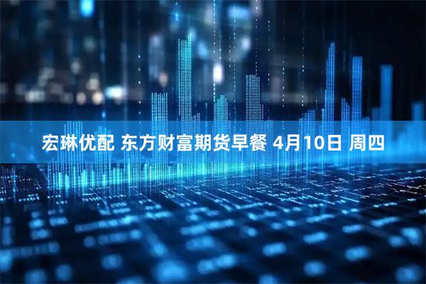 宏琳优配 东方财富期货早餐 4月10日 周四