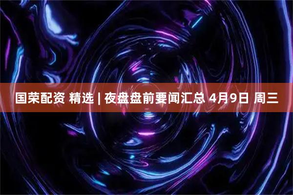 国荣配资 精选 | 夜盘盘前要闻汇总 4月9日 周三