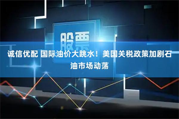 诚信优配 国际油价大跳水！美国关税政策加剧石油市场动荡