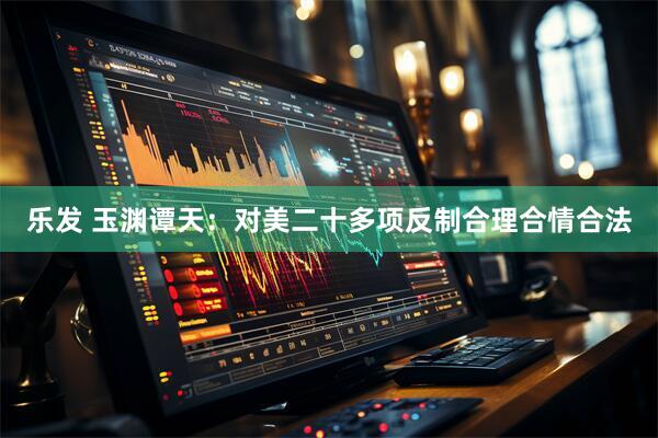 乐发 玉渊谭天：对美二十多项反制合理合情合法