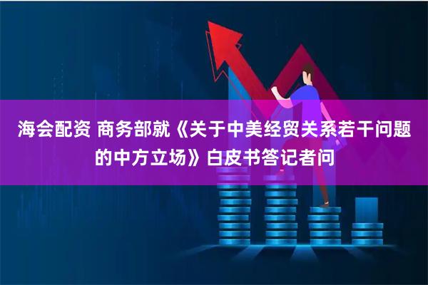 海会配资 商务部就《关于中美经贸关系若干问题的中方立场》白皮书答记者问