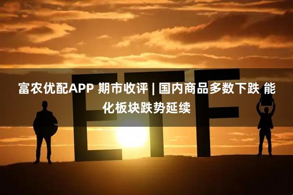 富农优配APP 期市收评 | 国内商品多数下跌 能化板块跌势延续