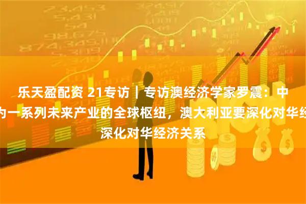乐天盈配资 21专访｜专访澳经济学家罗震：中国正成为一系列未来产业的全球枢纽，澳大利亚要深化对华经济关系