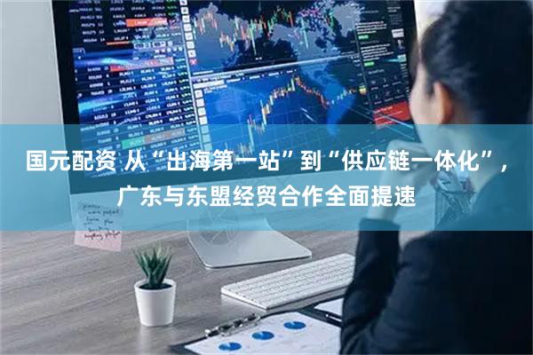 国元配资 从“出海第一站”到“供应链一体化”，广东与东盟经贸合作全面提速
