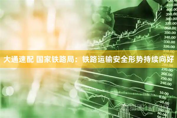大通速配 国家铁路局：铁路运输安全形势持续向好