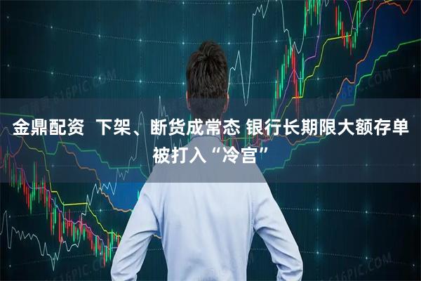 金鼎配资  下架、断货成常态 银行长期限大额存单被打入“冷宫”