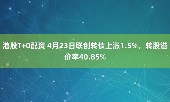 港股T+0配资 4月23日联创转债上涨1.5%，转股溢价率40.85%