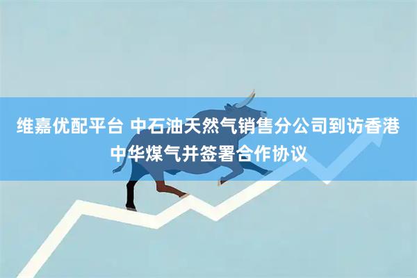 维嘉优配平台 中石油天然气销售分公司到访香港中华煤气并签署合作协议