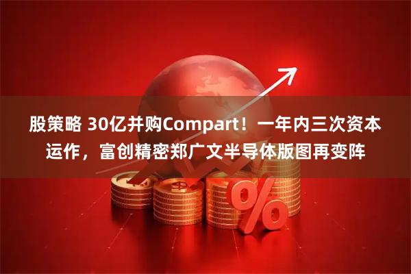 股策略 30亿并购Compart！一年内三次资本运作，富创精密郑广文半导体版图再变阵