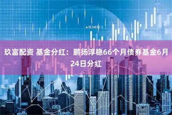 玖富配资 基金分红：鹏扬淳稳66个月债券基金6月24日分红