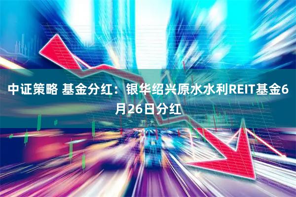 中证策略 基金分红：银华绍兴原水水利REIT基金6月26日分红