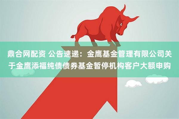 鼎合网配资 公告速递：金鹰基金管理有限公司关于金鹰添福纯债债券基金暂停机构客户大额申购