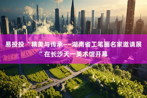 易投投 “精美与传承——湖南省工笔画名家邀请展”在长沙天一美术馆开幕