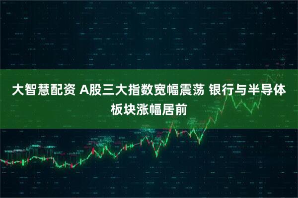 大智慧配资 A股三大指数宽幅震荡 银行与半导体板块涨幅居前