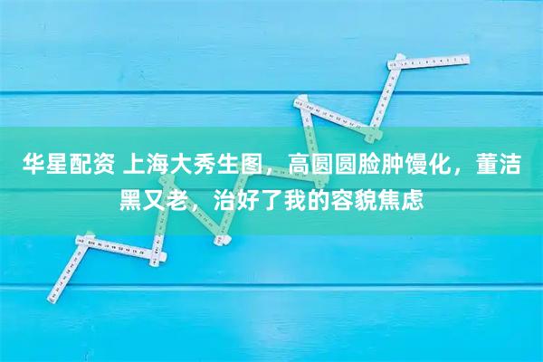 华星配资 上海大秀生图，高圆圆脸肿馒化，董洁黑又老，治好了我的容貌焦虑