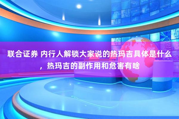 联合证券 内行人解锁大家说的热玛吉具体是什么，热玛吉的副作用和危害有啥