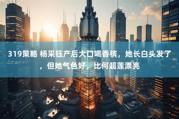319策略 杨采钰产后大口喝香槟，她长白头发了，但她气色好，比何超莲漂亮