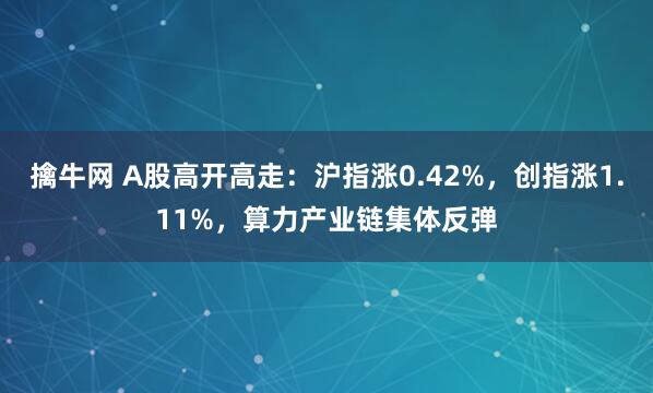 擒牛网 A股高开高走：沪指涨0.42%，创指涨1.11%，算力产业链集体反弹