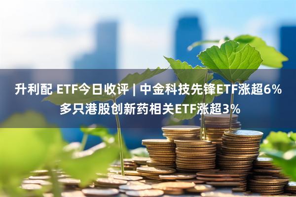 升利配 ETF今日收评 | 中金科技先锋ETF涨超6% 多只港股创新药相关ETF涨超3%