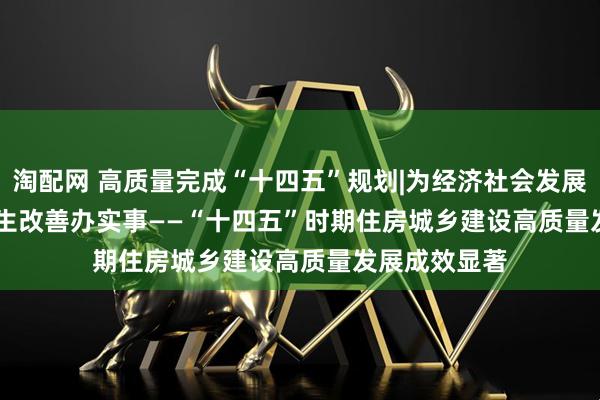 淘配网 高质量完成“十四五”规划|为经济社会发展作贡献&#32;为民生改善办实事——“十四五”时期住房城乡建设高质量发展成效显著