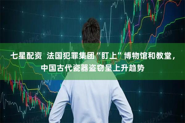七星配资  法国犯罪集团“盯上”博物馆和教堂，中国古代瓷器盗窃呈上升趋势
